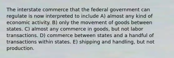 The interstate commerce that the federal government can regulate is now interpreted to include A) almost any kind of economic activity. B) only the movement of goods between states. C) almost any commerce in goods, but not labor transactions. D) commerce between states and a handful of transactions within states. E) shipping and handling, but not production.