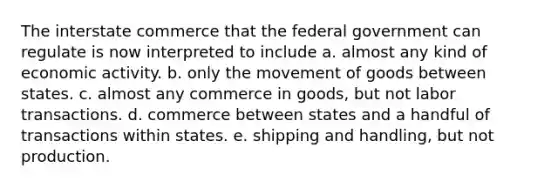 The interstate commerce that the federal government can regulate is now interpreted to include a. almost any kind of economic activity. b. only the movement of goods between states. c. almost any commerce in goods, but not labor transactions. d. commerce between states and a handful of transactions within states. e. shipping and handling, but not production.