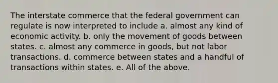 The interstate commerce that the federal government can regulate is now interpreted to include a. almost any kind of economic activity. b. only the movement of goods between states. c. almost any commerce in goods, but not labor transactions. d. commerce between states and a handful of transactions within states. e. All of the above.