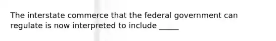 The interstate commerce that the federal government can regulate is now interpreted to include _____