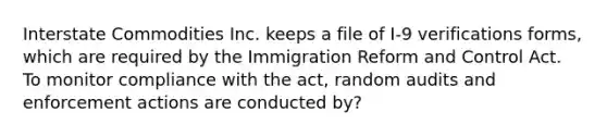 Interstate Commodities Inc. keeps a file of I-9 verifications forms, which are required by the Immigration Reform and Control Act. To monitor compliance with the act, random audits and enforcement actions are conducted by?