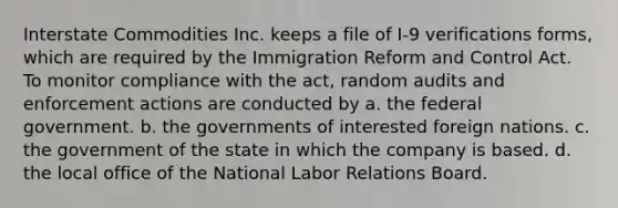 Interstate Commodities Inc. keeps a file of I-9 verifications forms, which are required by the Immigration Reform and Control Act. To monitor compliance with the act, random audits and enforcement actions are conducted by a. the federal government. b. the governments of interested foreign nations. c. the government of the state in which the company is based. d. the local office of the National Labor Relations Board.