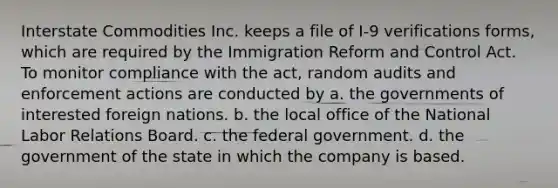 Interstate Commodities Inc. keeps a file of I-9 verifications forms, which are required by the Immigration Reform and Control Act. To monitor compliance with the act, random audits and enforcement actions are conducted by a. the governments of interested foreign nations. b. the local office of the National Labor Relations Board. c. the federal government. d. the government of the state in which the company is based.