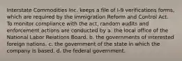 Interstate Commodities Inc. keeps a file of I-9 verifications forms, which are required by the Immigration Reform and Control Act. To monitor compliance with the act, random audits and enforcement actions are conducted by a. the local office of the National Labor Relations Board. b. the governments of interested foreign nations. c. the government of the state in which the company is based. d. the federal government.