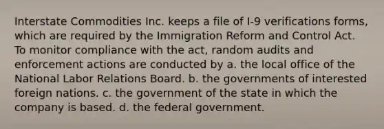 Interstate Commodities Inc. keeps a file of I-9 verifications forms, which are required by the Immigration Reform and Control Act. To monitor compliance with the act, random audits and enforcement actions are conducted by a. the local office of the National Labor Relations Board. b. the governments of interested foreign nations. c. the government of the state in which the company is based. d. the federal government.