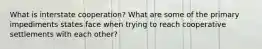 What is interstate cooperation? What are some of the primary impediments states face when trying to reach cooperative settlements with each other?