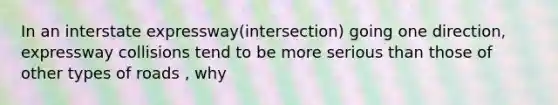 In an interstate expressway(intersection) going one direction, expressway collisions tend to be more serious than those of other types of roads , why