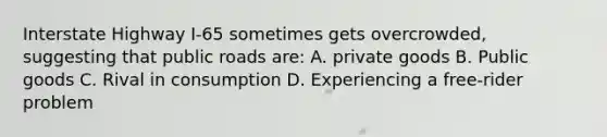 Interstate Highway I-65 sometimes gets overcrowded, suggesting that public roads are: A. private goods B. Public goods C. Rival in consumption D. Experiencing a free-rider problem