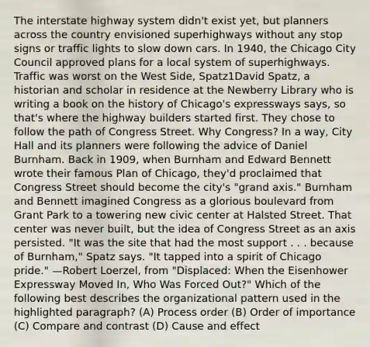 The interstate highway system didn't exist yet, but planners across the country envisioned superhighways without any stop signs or traffic lights to slow down cars. In 1940, the Chicago City Council approved plans for a local system of superhighways. Traffic was worst on the West Side, Spatz1David Spatz, a historian and scholar in residence at the Newberry Library who is writing a book on the history of Chicago's expressways says, so that's where the highway builders started first. They chose to follow the path of Congress Street. Why Congress? In a way, City Hall and its planners were following the advice of Daniel Burnham. Back in 1909, when Burnham and Edward Bennett wrote their famous Plan of Chicago, they'd proclaimed that Congress Street should become the city's "grand axis." Burnham and Bennett imagined Congress as a glorious boulevard from Grant Park to a towering new civic center at Halsted Street. That center was never built, but the idea of Congress Street as an axis persisted. "It was the site that had the most support . . . because of Burnham," Spatz says. "It tapped into a spirit of Chicago pride." —Robert Loerzel, from "Displaced: When the Eisenhower Expressway Moved In, Who Was Forced Out?" Which of the following best describes the organizational pattern used in the highlighted paragraph? (A) Process order (B) Order of importance (C) Compare and contrast (D) Cause and effect