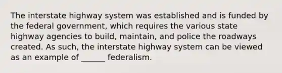 The interstate highway system was established and is funded by the federal government, which requires the various state highway agencies to build, maintain, and police the roadways created. As such, the interstate highway system can be viewed as an example of ______ federalism.