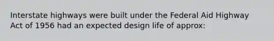 Interstate highways were built under the Federal Aid Highway Act of 1956 had an expected design life of approx: