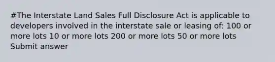 #The Interstate Land Sales Full Disclosure Act is applicable to developers involved in the interstate sale or leasing of: 100 or more lots 10 or more lots 200 or more lots 50 or more lots Submit answer