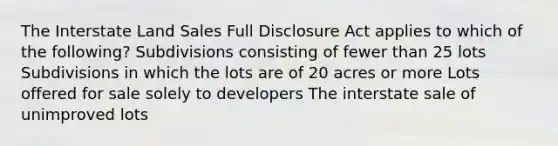 The Interstate Land Sales Full Disclosure Act applies to which of the following? Subdivisions consisting of fewer than 25 lots Subdivisions in which the lots are of 20 acres or more Lots offered for sale solely to developers The interstate sale of unimproved lots