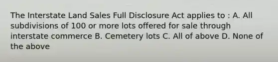 The Interstate Land Sales Full Disclosure Act applies to : A. All subdivisions of 100 or more lots offered for sale through interstate commerce B. Cemetery lots C. All of above D. None of the above