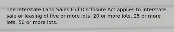 The Interstate Land Sales Full Disclosure Act applies to interstate sale or leasing of five or more lots. 20 or more lots. 25 or more lots. 50 or more lots.