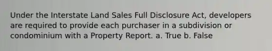 Under the Interstate Land Sales Full Disclosure Act, developers are required to provide each purchaser in a subdivision or condominium with a Property Report. a. True b. False