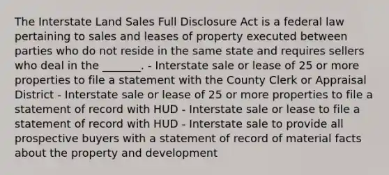 The Interstate Land Sales Full Disclosure Act is a federal law pertaining to sales and leases of property executed between parties who do not reside in the same state and requires sellers who deal in the _______. - Interstate sale or lease of 25 or more properties to file a statement with the County Clerk or Appraisal District - Interstate sale or lease of 25 or more properties to file a statement of record with HUD - Interstate sale or lease to file a statement of record with HUD - Interstate sale to provide all prospective buyers with a statement of record of material facts about the property and development