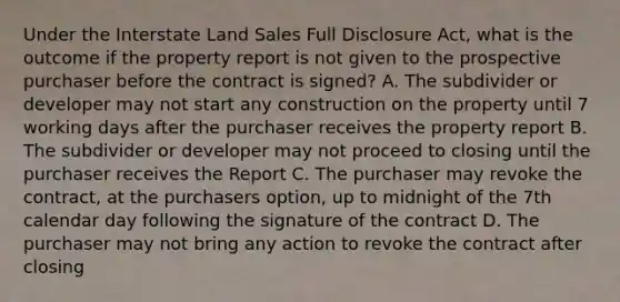 Under the Interstate Land Sales Full Disclosure Act, what is the outcome if the property report is not given to the prospective purchaser before the contract is signed? A. The subdivider or developer may not start any construction on the property until 7 working days after the purchaser receives the property report B. The subdivider or developer may not proceed to closing until the purchaser receives the Report C. The purchaser may revoke the contract, at the purchasers option, up to midnight of the 7th calendar day following the signature of the contract D. The purchaser may not bring any action to revoke the contract after closing