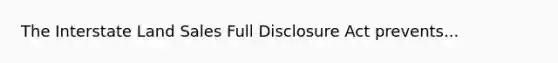 The Interstate Land Sales Full Disclosure Act prevents...