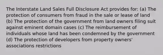 The Interstate Land Sales Full Disclosure Act provides for: (a) The protection of consumers from fraud in the sale or lease of land (b) The protection of the government from land owners filing suit against eminent domain cases (c) The reimbursement of individuals whose land has been condemned by the government (d) The protection of developers from property owners' associations restrictions