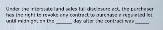 Under the interstate land sales full disclosure act, the purchaser has the right to revoke any contract to purchase a regulated lot until midnight on the _______ day after the contract was ______.