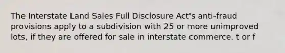 The Interstate Land Sales Full Disclosure Act's anti-fraud provisions apply to a subdivision with 25 or more unimproved lots, if they are offered for sale in interstate commerce. t or f