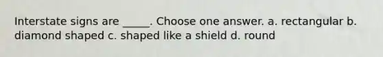 Interstate signs are _____. Choose one answer. a. rectangular b. diamond shaped c. shaped like a shield d. round