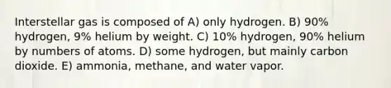 Interstellar gas is composed of A) only hydrogen. B) 90% hydrogen, 9% helium by weight. C) 10% hydrogen, 90% helium by numbers of atoms. D) some hydrogen, but mainly carbon dioxide. E) ammonia, methane, and water vapor.