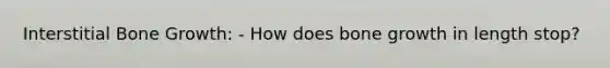 Interstitial Bone Growth: - How does bone growth in length stop?