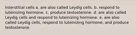 Interstitial cells a. are also called Leydig cells. b. respond to luteinizing hormone. c. produce testosterone. d. are also called Leydig cells and respond to luteinizing hormone. e. are also called Leydig cells, respond to luteinizing hormone, and produce testosterone