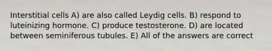 Interstitial cells A) are also called Leydig cells. B) respond to luteinizing hormone. C) produce testosterone. D) are located between seminiferous tubules. E) All of the answers are correct