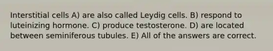 Interstitial cells A) are also called Leydig cells. B) respond to luteinizing hormone. C) produce testosterone. D) are located between seminiferous tubules. E) All of the answers are correct.