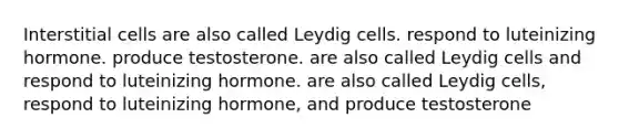 Interstitial cells are also called Leydig cells. respond to luteinizing hormone. produce testosterone. are also called Leydig cells and respond to luteinizing hormone. are also called Leydig cells, respond to luteinizing hormone, and produce testosterone