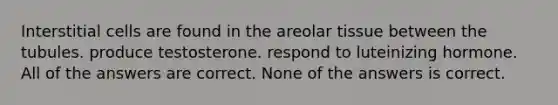 Interstitial cells are found in the areolar tissue between the tubules. produce testosterone. respond to luteinizing hormone. All of the answers are correct. None of the answers is correct.