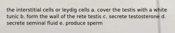 the interstitial cells or leydig cells a. cover the testis with a white tunic b. form the wall of the rete testis c. secrete testosterone d. secrete seminal fluid e. produce sperm