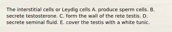 The interstitial cells or Leydig cells A. produce sperm cells. B. secrete testosterone. C. form the wall of the rete testis. D. secrete seminal fluid. E. cover the testis with a white tunic.