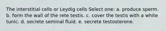 The interstitial cells or Leydig cells Select one: a. produce sperm. b. form the wall of the rete testis. c. cover the testis with a white tunic. d. secrete seminal fluid. e. secrete testosterone.