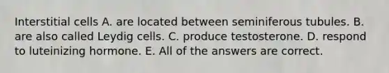 Interstitial cells A. are located between seminiferous tubules. B. are also called Leydig cells. C. produce testosterone. D. respond to luteinizing hormone. E. All of the answers are correct.