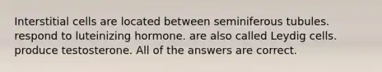 Interstitial cells are located between seminiferous tubules. respond to luteinizing hormone. are also called Leydig cells. produce testosterone. All of the answers are correct.