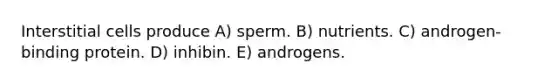 Interstitial cells produce A) sperm. B) nutrients. C) androgen-binding protein. D) inhibin. E) androgens.