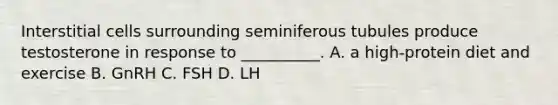 Interstitial cells surrounding seminiferous tubules produce testosterone in response to __________. A. a high-protein diet and exercise B. GnRH C. FSH D. LH