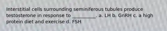 Interstitial cells surrounding seminiferous tubules produce testosterone in response to __________. a. LH b. GnRH c. a high protein diet and exercise d. FSH