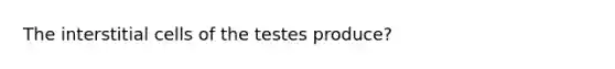 The interstitial cells of the testes produce?