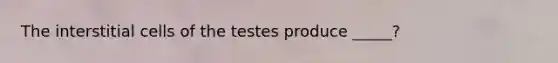 The interstitial cells of the testes produce _____?