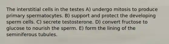 The interstitial cells in the testes A) undergo mitosis to produce primary spermatocytes. B) support and protect the developing sperm cells. C) secrete testosterone. D) convert fructose to glucose to nourish the sperm. E) form the lining of the seminiferous tubules.