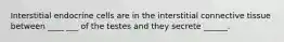 Interstitial endocrine cells are in the interstitial connective tissue between ____ ___ of the testes and they secrete ______.
