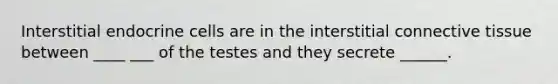 Interstitial endocrine cells are in the interstitial connective tissue between ____ ___ of the testes and they secrete ______.