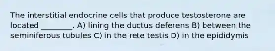 The interstitial endocrine cells that produce testosterone are located ________. A) lining the ductus deferens B) between the seminiferous tubules C) in the rete testis D) in the epididymis