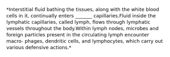 *Interstitial fluid bathing the tissues, along with the white blood cells in it, continually enters _______ capillaries.Fluid inside the lymphatic capillaries, called lymph, flows through lymphatic vessels throughout the body.Within lymph nodes, microbes and foreign particles present in the circulating lymph encounter macro- phages, dendritic cells, and lymphocytes, which carry out various defensive actions.*