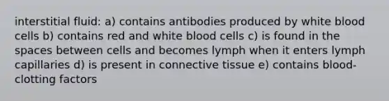 interstitial fluid: a) contains antibodies produced by white blood cells b) contains red and white blood cells c) is found in the spaces between cells and becomes lymph when it enters lymph capillaries d) is present in connective tissue e) contains blood-clotting factors